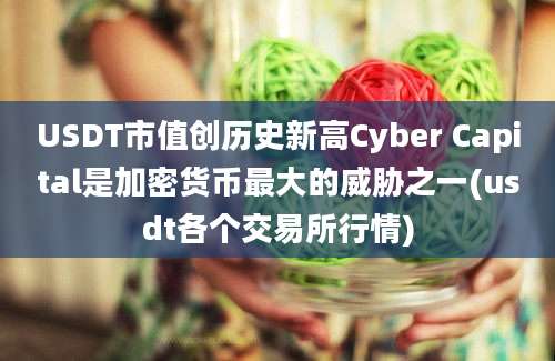 USDT市值创历史新高Cyber Capital是加密货币最大的威胁之一(usdt各个交易所行情)