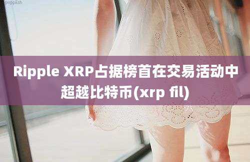 Ripple XRP占据榜首在交易活动中超越比特币(xrp fil)