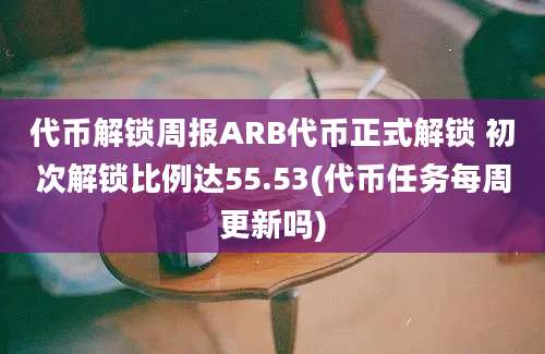 代币解锁周报ARB代币正式解锁 初次解锁比例达55.53(代币任务每周更新吗)