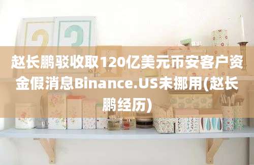 赵长鹏驳收取120亿美元币安客户资金假消息Binance.US未挪用(赵长鹏经历)