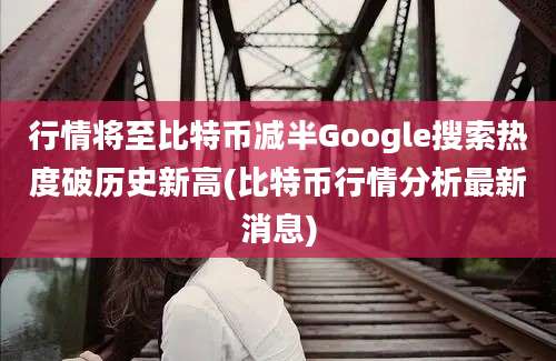 行情将至比特币减半Google搜索热度破历史新高(比特币行情分析最新消息)