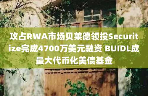 攻占RWA市场贝莱德领投Securitize完成4700万美元融资 BUIDL成最大代币化美债基金