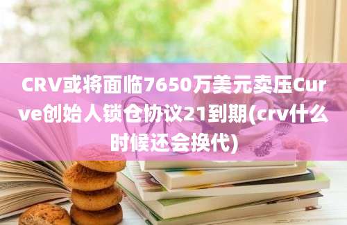 CRV或将面临7650万美元卖压Curve创始人锁仓协议21到期(crv什么时候还会换代)