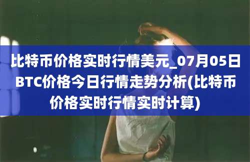 比特币价格实时行情美元_07月05日BTC价格今日行情走势分析(比特币价格实时行情实时计算)