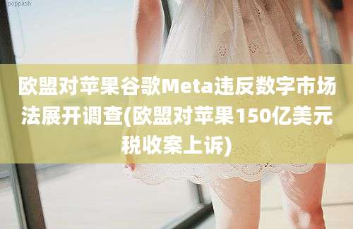 欧盟对苹果谷歌Meta违反数字市场法展开调查(欧盟对苹果150亿美元税收案上诉)