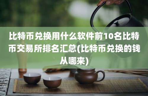 比特币兑换用什么软件前10名比特币交易所排名汇总(比特币兑换的钱从哪来)