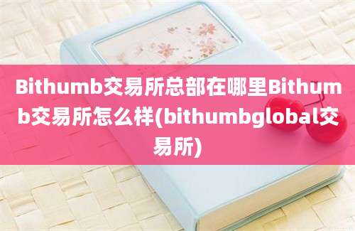 Bithumb交易所总部在哪里Bithumb交易所怎么样(bithumbglobal交易所)