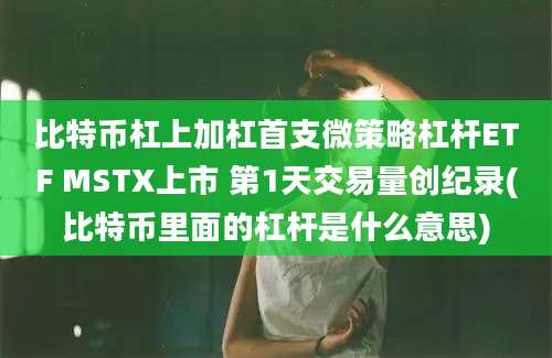 比特币杠上加杠首支微策略杠杆ETF MSTX上市 第1天交易量创纪录(比特币里面的杠杆是什么意思)