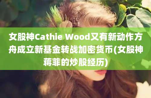 女股神Cathie Wood又有新动作方舟成立新基金转战加密货币(女股神蒋菲的炒股经历)