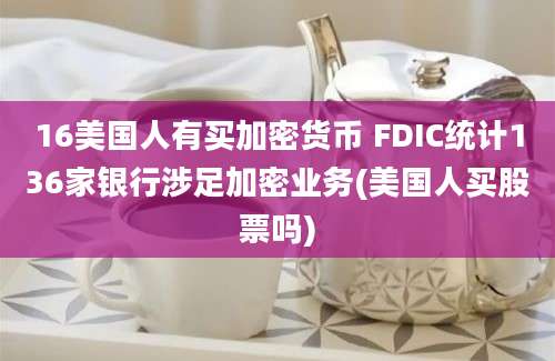 16美国人有买加密货币 FDIC统计136家银行涉足加密业务(美国人买股票吗)