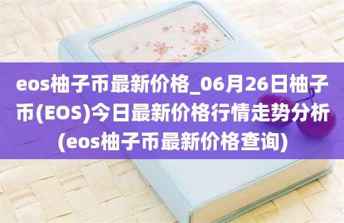 eos柚子币最新价格_06月26日柚子币(EOS)今日最新价格行情走势分析(eos柚子币最新价格查询)