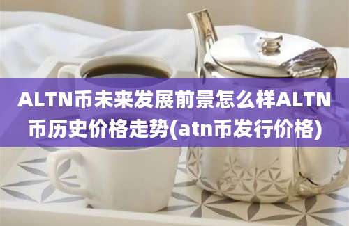 ALTN币未来发展前景怎么样ALTN币历史价格走势(atn币发行价格)