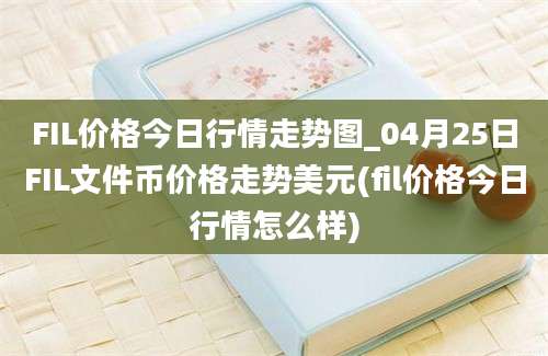 FIL价格今日行情走势图_04月25日FIL文件币价格走势美元(fil价格今日行情怎么样)