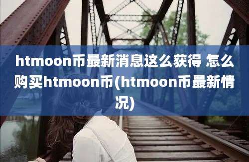 htmoon币最新消息这么获得 怎么购买htmoon币(htmoon币最新情况)