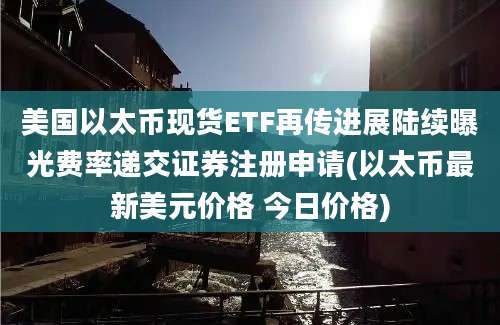 美国以太币现货ETF再传进展陆续曝光费率递交证券注册申请(以太币最新美元价格 今日价格)