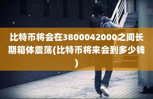 比特币将会在3800042000之间长期箱体震荡(比特币将来会到多少钱)