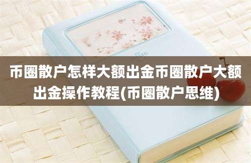 币圈散户怎样大额出金币圈散户大额出金操作教程(币圈散户思维)