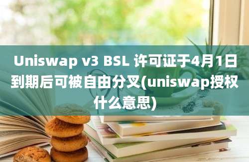 Uniswap v3 BSL 许可证于4月1日到期后可被自由分叉(uniswap授权什么意思)