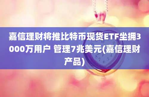 嘉信理财将推比特币现货ETF坐拥3000万用户 管理7兆美元(嘉信理财产品)