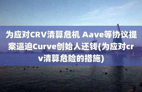 为应对CRV清算危机 Aave等协议提案逼迫Curve创始人还钱(为应对crv清算危险的措施)