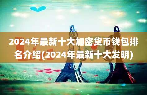 2024年最新十大加密货币钱包排名介绍(2024年最新十大发明)