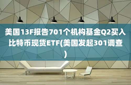 美国13F报告701个机构基金Q2买入比特币现货ETF(美国发起301调查)