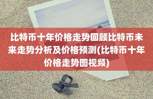 比特币十年价格走势回顾比特币未来走势分析及价格预测(比特币十年价格走势图视频)