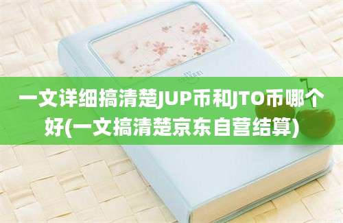 一文详细搞清楚JUP币和JTO币哪个好(一文搞清楚京东自营结算)