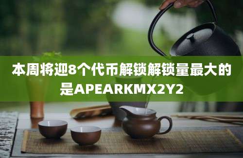 本周将迎8个代币解锁解锁量最大的是APEARKMX2Y2