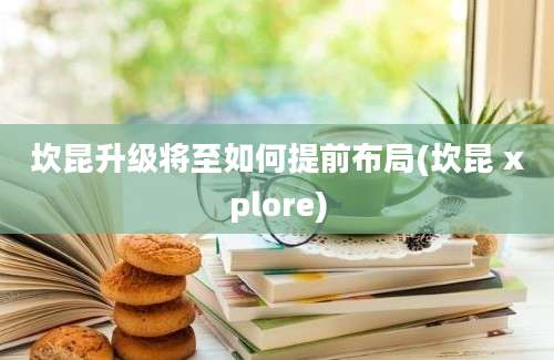 坎昆升级将至如何提前布局(坎昆 xplore)