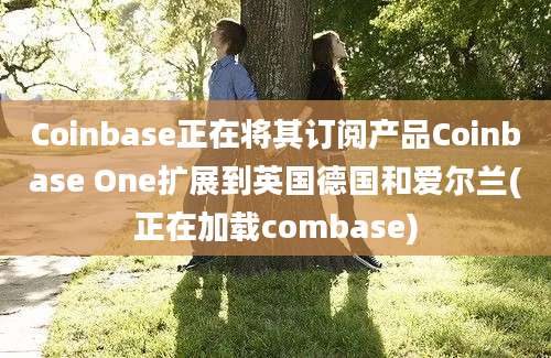 Coinbase正在将其订阅产品Coinbase One扩展到英国德国和爱尔兰(正在加载combase)