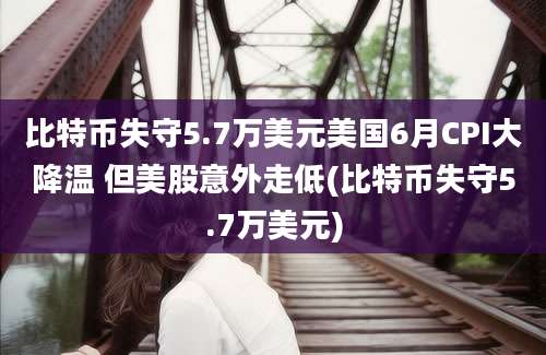 比特币失守5.7万美元美国6月CPI大降温 但美股意外走低(比特币失守5.7万美元)