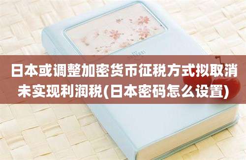 日本或调整加密货币征税方式拟取消未实现利润税(日本密码怎么设置)