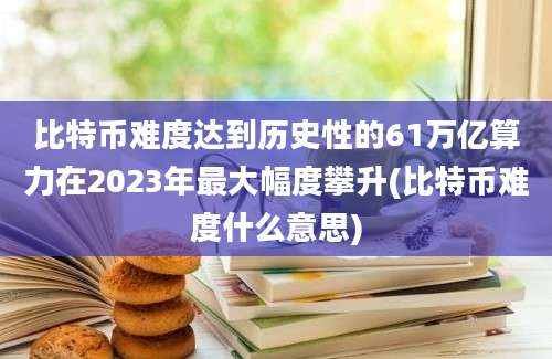 比特币难度达到历史性的61万亿算力在2023年最大幅度攀升(比特币难度什么意思)