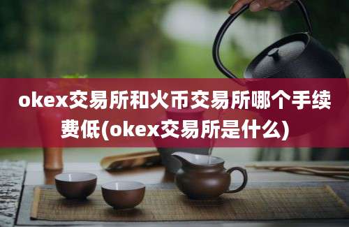 okex交易所和火币交易所哪个手续费低(okex交易所是什么)