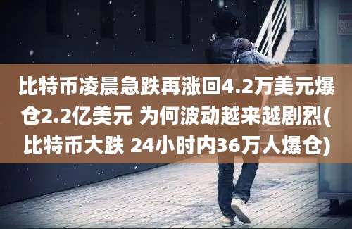 比特币凌晨急跌再涨回4.2万美元爆仓2.2亿美元 为何波动越来越剧烈(比特币大跌 24小时内36万人爆仓)