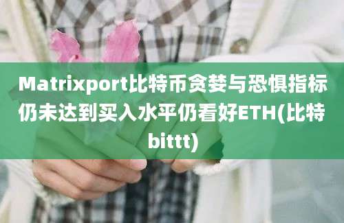 Matrixport比特币贪婪与恐惧指标仍未达到买入水平仍看好ETH(比特bittt)