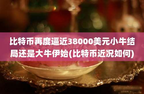 比特币再度逼近38000美元小牛结局还是大牛伊始(比特币近况如何)