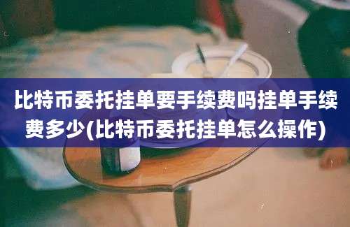 比特币委托挂单要手续费吗挂单手续费多少(比特币委托挂单怎么操作)