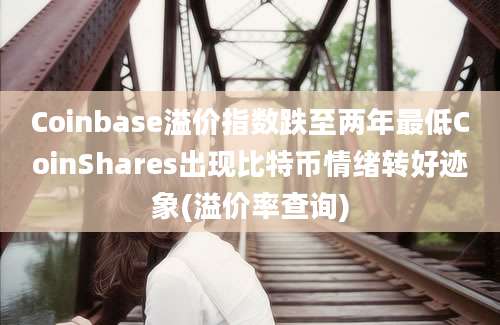 Coinbase溢价指数跌至两年最低CoinShares出现比特币情绪转好迹象(溢价率查询)