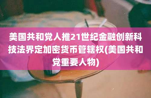 美国共和党人推21世纪金融创新科技法界定加密货币管辖权(美国共和党重要人物)