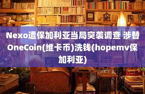 Nexo遭保加利亚当局突袭调查 涉替OneCoin(维卡币)洗钱(hopemv保加利亚)