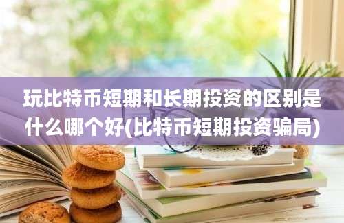 玩比特币短期和长期投资的区别是什么哪个好(比特币短期投资骗局)