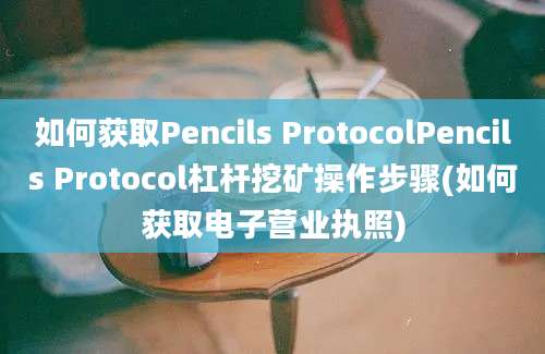 如何获取Pencils ProtocolPencils Protocol杠杆挖矿操作步骤(如何获取电子营业执照)