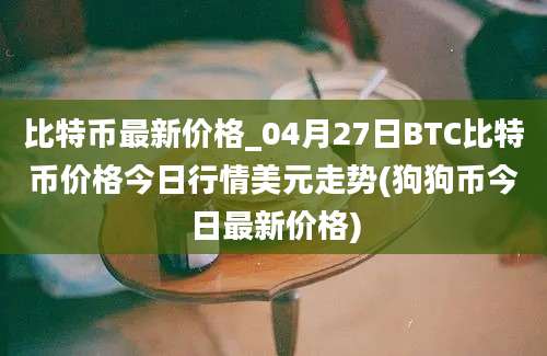 比特币最新价格_04月27日BTC比特币价格今日行情美元走势(狗狗币今日最新价格)