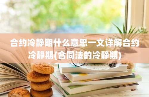 合约冷静期什么意思一文详解合约冷静期(合同法的冷静期)