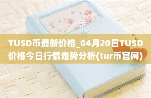 TUSD币最新价格_04月20日TUSD价格今日行情走势分析(tur币官网)