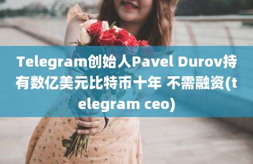 Telegram创始人Pavel Durov持有数亿美元比特币十年 不需融资(telegram ceo)