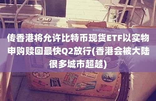 传香港将允许比特币现货ETF以实物申购赎回最快Q2放行(香港会被大陆很多城市超越)