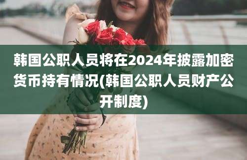 韩国公职人员将在2024年披露加密货币持有情况(韩国公职人员财产公开制度)